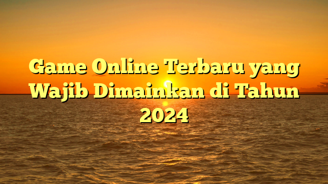 Game Online Terbaru yang Wajib Dimainkan di Tahun 2024