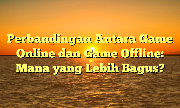 Perbandingan Antara Game Online dan Game Offline: Mana yang Lebih Bagus?